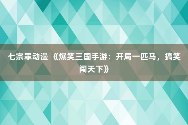 七宗罪动漫 《爆笑三国手游：开局一匹马，搞笑闯天下》