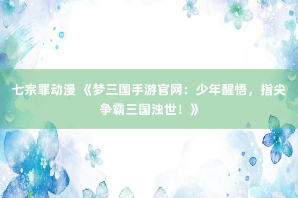 七宗罪动漫 《梦三国手游官网：少年醒悟，指尖争霸三国浊世！》