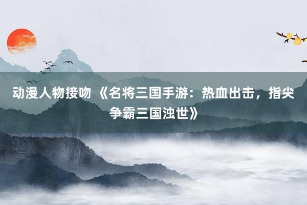 动漫人物接吻 《名将三国手游：热血出击，指尖争霸三国浊世》