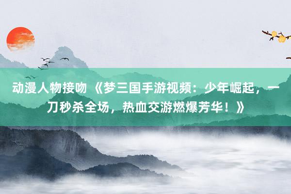 动漫人物接吻 《梦三国手游视频：少年崛起，一刀秒杀全场，热血交游燃爆芳华！》