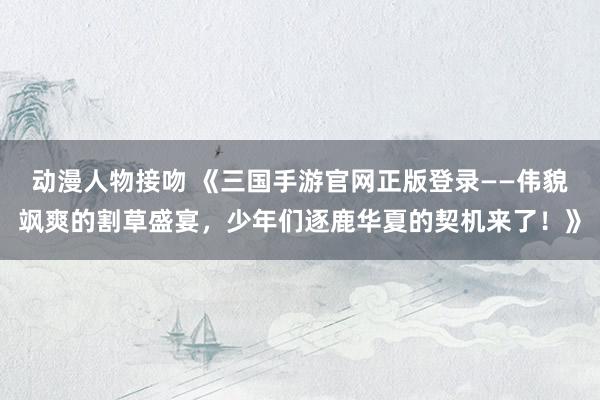 动漫人物接吻 《三国手游官网正版登录——伟貌飒爽的割草盛宴，少年们逐鹿华夏的契机来了！》