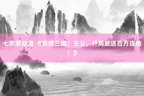 七宗罪动漫 《恶搞三国：主公，开局就送百万连抽！》