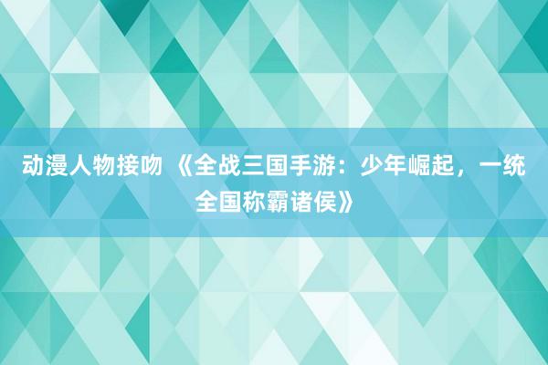 动漫人物接吻 《全战三国手游：少年崛起，一统全国称霸诸侯》
