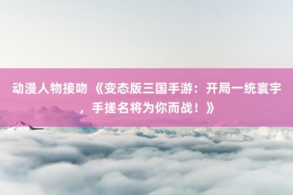 动漫人物接吻 《变态版三国手游：开局一统寰宇，手搓名将为你而战！》