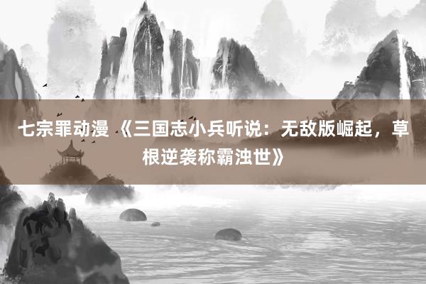 七宗罪动漫 《三国志小兵听说：无敌版崛起，草根逆袭称霸浊世》