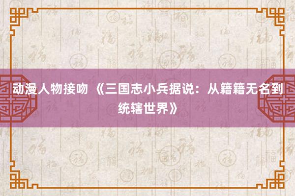 动漫人物接吻 《三国志小兵据说：从籍籍无名到统辖世界》