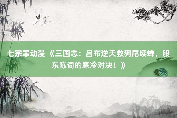 七宗罪动漫 《三国志：吕布逆天救狗尾续蝉，股东陈词的寒冷对决！》