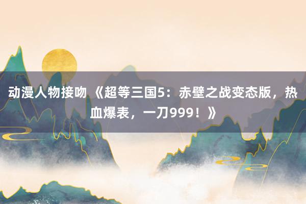 动漫人物接吻 《超等三国5：赤壁之战变态版，热血爆表，一刀999！》