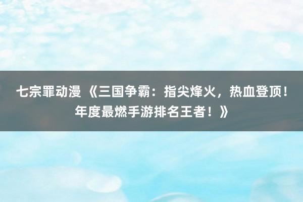 七宗罪动漫 《三国争霸：指尖烽火，热血登顶！年度最燃手游排名王者！》