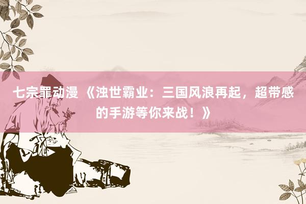 七宗罪动漫 《浊世霸业：三国风浪再起，超带感的手游等你来战！》