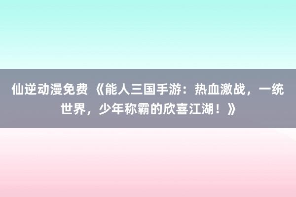 仙逆动漫免费 《能人三国手游：热血激战，一统世界，少年称霸的欣喜江湖！》