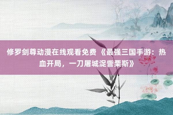 修罗剑尊动漫在线观看免费 《最强三国手游：热血开局，一刀屠城浞訾栗斯》