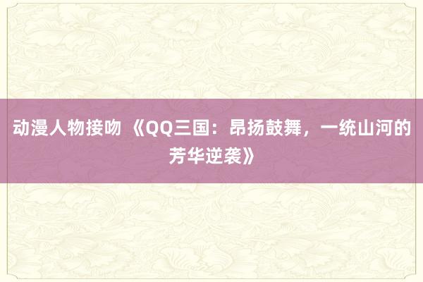 动漫人物接吻 《QQ三国：昂扬鼓舞，一统山河的芳华逆袭》