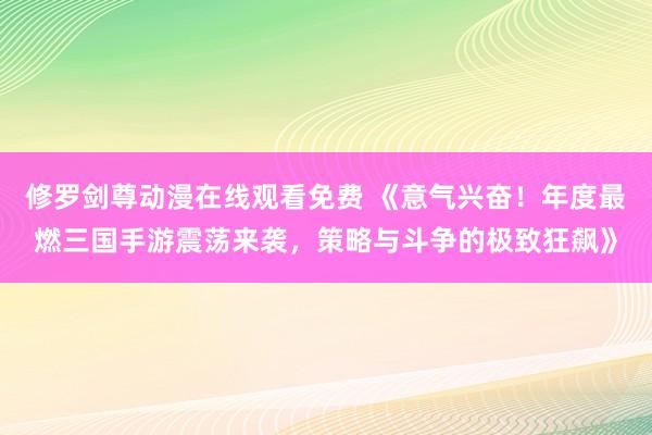 修罗剑尊动漫在线观看免费 《意气兴奋！年度最燃三国手游震荡来袭，策略与斗争的极致狂飙》