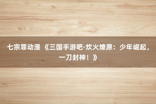 七宗罪动漫 《三国手游吧·炊火燎原：少年崛起，一刀封神！》