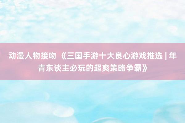 动漫人物接吻 《三国手游十大良心游戏推选 | 年青东谈主必玩的超爽策略争霸》