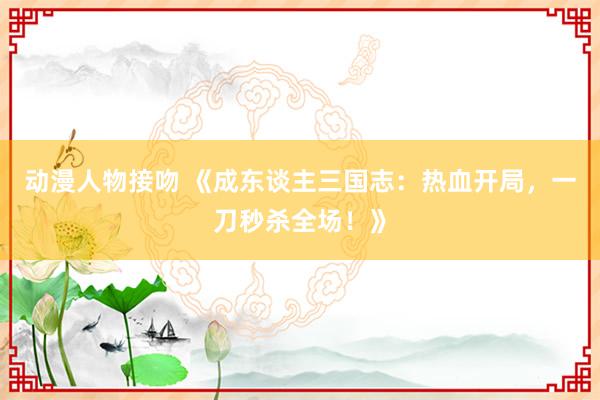 动漫人物接吻 《成东谈主三国志：热血开局，一刀秒杀全场！》