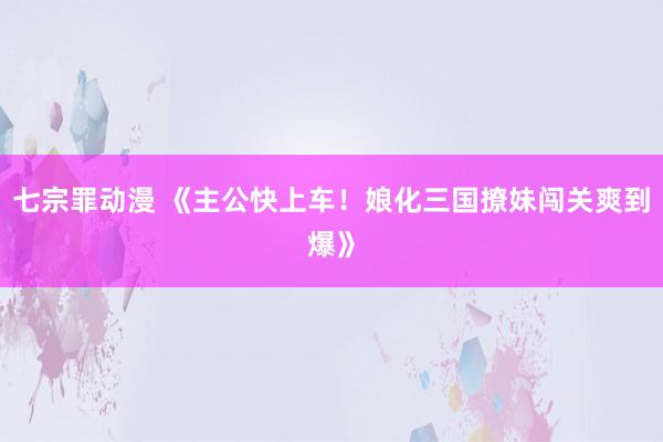 七宗罪动漫 《主公快上车！娘化三国撩妹闯关爽到爆》