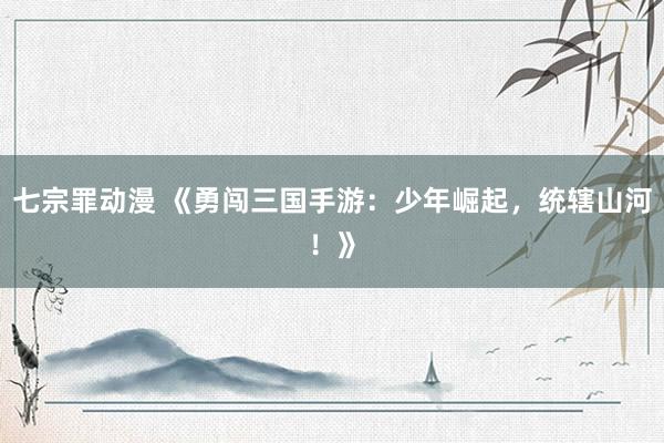 七宗罪动漫 《勇闯三国手游：少年崛起，统辖山河！》