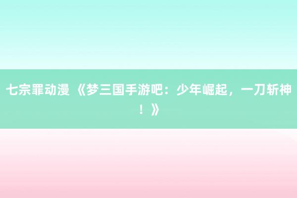 七宗罪动漫 《梦三国手游吧：少年崛起，一刀斩神！》