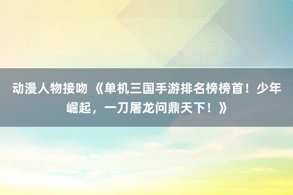 动漫人物接吻 《单机三国手游排名榜榜首！少年崛起，一刀屠龙问鼎天下！》