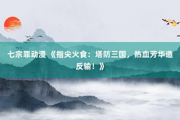 七宗罪动漫 《指尖火食：塔防三国，热血芳华造反输！》