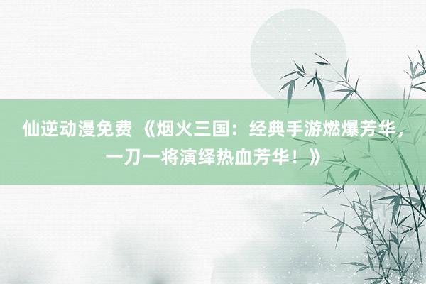 仙逆动漫免费 《烟火三国：经典手游燃爆芳华，一刀一将演绎热血芳华！》