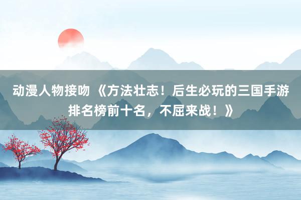 动漫人物接吻 《方法壮志！后生必玩的三国手游排名榜前十名，不屈来战！》