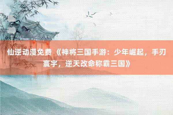 仙逆动漫免费 《神将三国手游：少年崛起，手刃寰宇，逆天改命称霸三国》