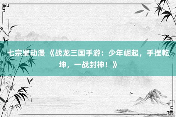 七宗罪动漫 《战龙三国手游：少年崛起，手捏乾坤，一战封神！》