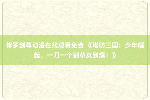 修罗剑尊动漫在线观看免费 《塔防三国：少年崛起，一刀一个割草爽到爆！》