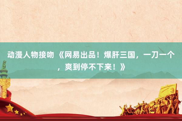 动漫人物接吻 《网易出品！爆肝三国，一刀一个，爽到停不下来！》