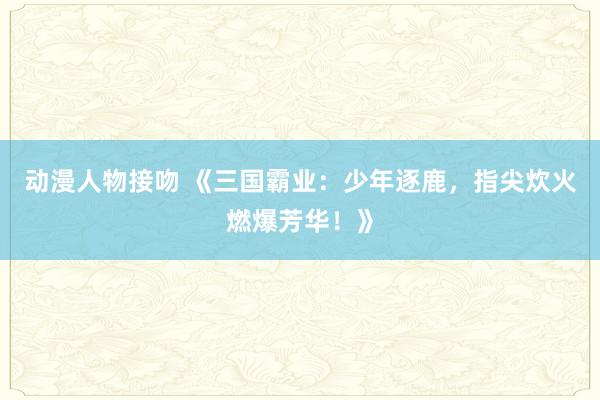 动漫人物接吻 《三国霸业：少年逐鹿，指尖炊火燃爆芳华！》