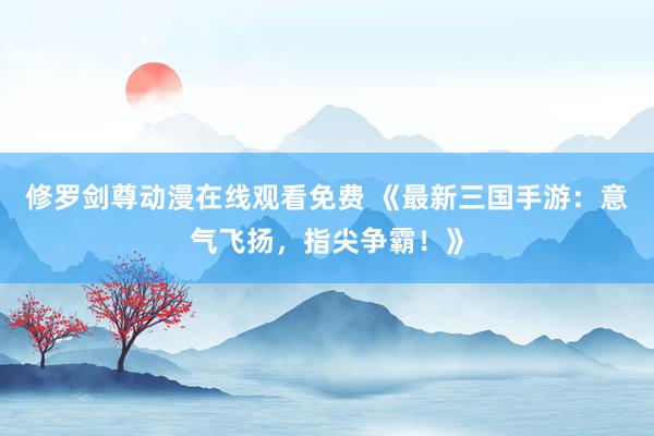 修罗剑尊动漫在线观看免费 《最新三国手游：意气飞扬，指尖争霸！》