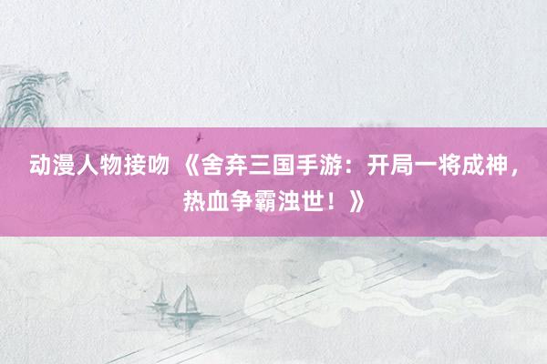 动漫人物接吻 《舍弃三国手游：开局一将成神，热血争霸浊世！》