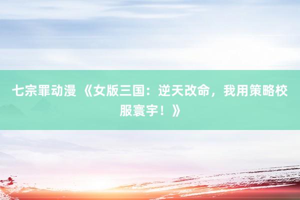 七宗罪动漫 《女版三国：逆天改命，我用策略校服寰宇！》