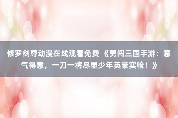 修罗剑尊动漫在线观看免费 《勇闯三国手游：意气得意，一刀一将尽显少年英豪实验！》