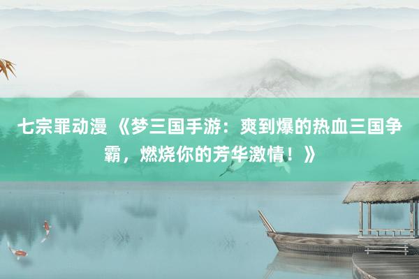 七宗罪动漫 《梦三国手游：爽到爆的热血三国争霸，燃烧你的芳华激情！》