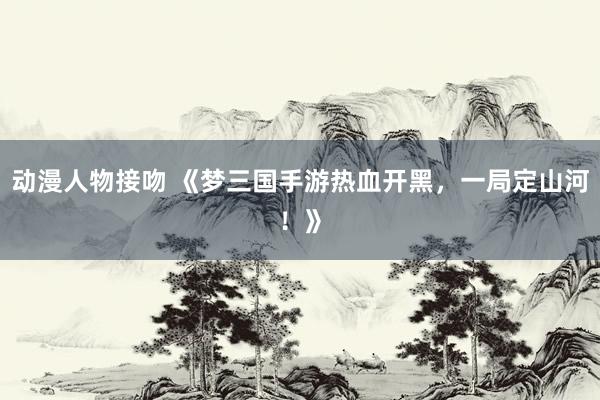 动漫人物接吻 《梦三国手游热血开黑，一局定山河！》