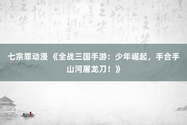 七宗罪动漫 《全战三国手游：少年崛起，手合手山河屠龙刀！》