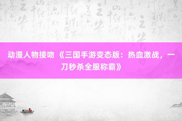 动漫人物接吻 《三国手游变态版：热血激战，一刀秒杀全服称霸》