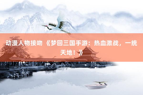 动漫人物接吻 《梦回三国手游：热血激战，一统天地！》