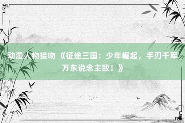 动漫人物接吻 《征途三国：少年崛起，手刃千军万东说念主敌！》