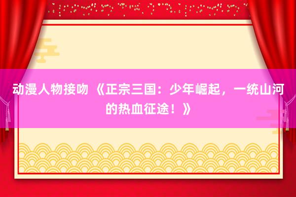 动漫人物接吻 《正宗三国：少年崛起，一统山河的热血征途！》
