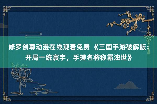 修罗剑尊动漫在线观看免费 《三国手游破解版：开局一统寰宇，手搓名将称霸浊世》