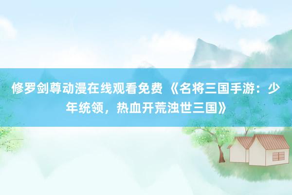 修罗剑尊动漫在线观看免费 《名将三国手游：少年统领，热血开荒浊世三国》