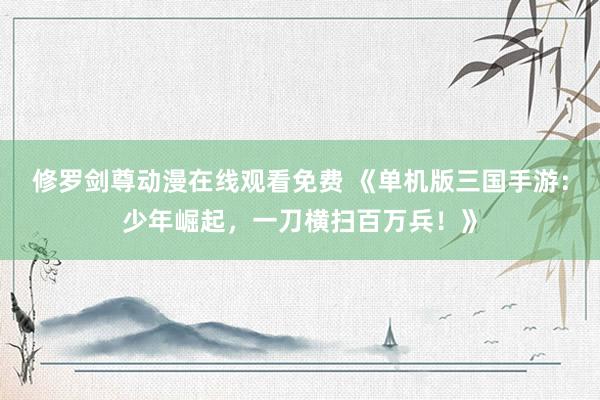 修罗剑尊动漫在线观看免费 《单机版三国手游：少年崛起，一刀横扫百万兵！》