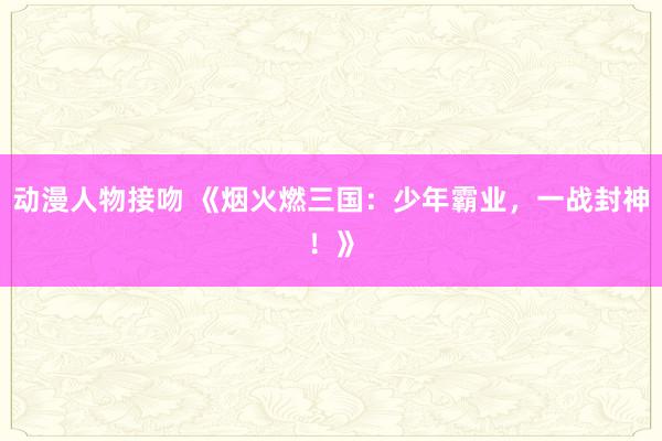 动漫人物接吻 《烟火燃三国：少年霸业，一战封神！》