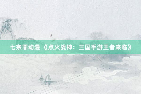七宗罪动漫 《点火战神：三国手游王者来临》