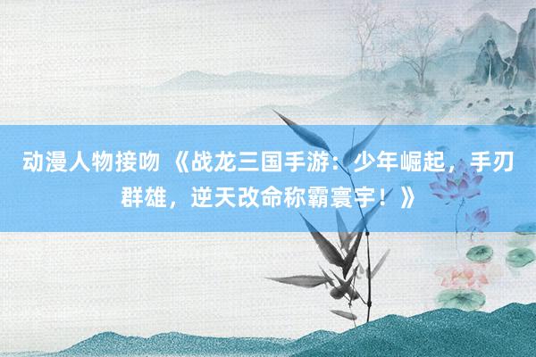 动漫人物接吻 《战龙三国手游：少年崛起，手刃群雄，逆天改命称霸寰宇！》